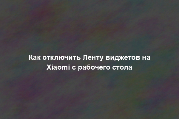 Как отключить Ленту виджетов на Xiaomi с рабочего стола